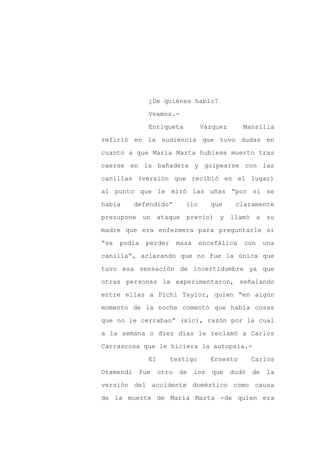 ¿De quiénes hablo?

              Veamos.-

              Enriqueta           Vázquez        Mansilla

refirió en la audiencia que tuvo dudas en

cuanto a que María Marta hubiese muerto tras

caerse en la bañadera y golpearse con las
canillas (versión que recibió en el lugar)

al punto que le miró las uñas “por si se

había      defendido”       (lo        que    claramente

presupone un ataque previo) y                llamó a su

madre que era enfermera para preguntarle si

“se   podía   perder      masa    encefálica     con     una

canilla”, aclarando que no fue la única que

tuvo esa sensación de incertidumbre ya que

otras personas la experimentaron, señalando

entre ellas a Pichi Taylor, quien “en algún

momento de la noche comentó que había cosas

que no le cerraban” (sic), razón por la cual

a la semana o diez días le reclamó a Carlos

Carrascosa que le hiciera la autopsia.-

              El       testigo         Ernesto      Carlos

Otamendi    fue    otro   de     los   que   dudó   de    la

versión del accidente doméstico como causa

de la muerte de María Marta -de quien era
 