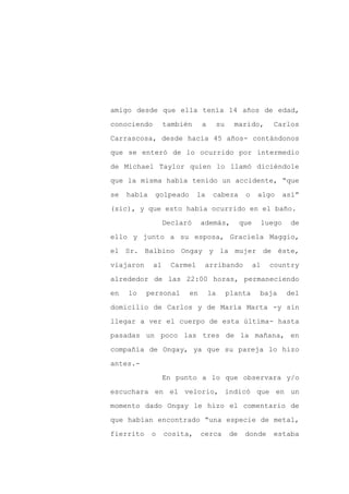 amigo desde que ella tenía 14 años de edad,

conociendo        también     a        su     marido,          Carlos

Carrascosa, desde hacía 45 años- contándonos

que se enteró de lo ocurrido por intermedio

de Michael Taylor quien lo llamó diciéndole

que la misma había tenido un accidente, “que
se   había   golpeado        la    cabeza         o     algo        así”

(sic), y que esto había ocurrido en el baño.

                  Declaró    además,             que        luego     de

ello y junto a su esposa, Graciela Maggio,

el Sr. Balbino Ongay y la mujer de éste,

viajaron     al     Carmel    arribando                al     country

alrededor de las 22:00 horas, permaneciendo

en   lo    personal     en        la        planta      baja         del

domicilio de Carlos y de María Marta -y sin

llegar a ver el cuerpo de esta última- hasta

pasadas un poco las tres de la mañana, en

compañía de Ongay, ya que su pareja lo hizo

antes.-

                  En punto a lo que observara y/o

escuchara en el velorio, indicó que en un

momento dado Ongay le hizo el comentario de

que habían encontrado “una especie de metal,

fierrito     o    cosita,    cerca          de    donde        estaba
 
