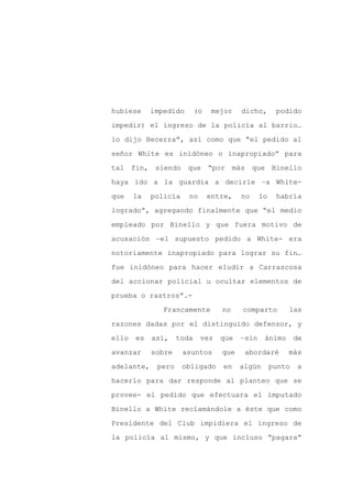 hubiese     impedido       (o    mejor   dicho,       podido

impedir) el ingreso de la policía al barrio…

lo dijo Becerra”, así como que “el pedido al

señor White es inidóneo o inapropiado” para

tal fin, siendo        que “por más           que Binello

haya ido a la guardia a decirle –a White-
que    la   policía    no       entre,   no     lo    habría

logrado”, agregando finalmente que “el medio

empleado por Binello y que fuera motivo de

acusación –el supuesto pedido a White- era

notoriamente inapropiado para lograr su fin…

fue inidóneo para hacer eludir a Carrascosa

del accionar policial u ocultar elementos de

prueba o rastros”.-

               Francamente         no    comparto        las

razones dadas por el distinguido defensor, y

ello   es   así,    toda    vez    que   –sin    ánimo       de

avanzar     sobre     asuntos      que    abordaré       más

adelante,    pero     obligado     en    algún       punto   a

hacerlo para dar responde al planteo que se

provee- el pedido que efectuara el imputado

Binello a White reclamándole a éste que como

Presidente del Club impidiera el ingreso de

la policía al mismo, y que incluso “pagara”
 