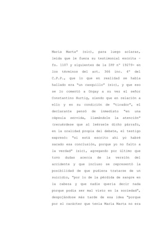 María       Marta”         (sic),       para        luego    aclarar,

leída que le fuera su testimonial escrita –

fs. 1107 y siguientes de la IPP nº 19279- en

los     términos           del     art.      366     inc.        4º    del

C.P.P.,      que       lo    que       en    realidad       se        había

hallado era “un casquillo” (sic), y que eso
se lo comentó a Ongay a su vez el señor

Constantino Hurtig, siendo que en relación a

ello    y    en       su    condición         de     “tirador”,          el

declarante            pensó       de        inmediato       “en        una

cápsula       servida,            llamándole         la     atención”

(recuérdese que al leérsele dicho párrafo,

en la oralidad propia del debate, el testigo

expresó:       “si         está     escrito         ahí     yo        habré

sacado esa conclusión, porque yo no falto a

la verdad” (sic), agregando por último que

tuvo     dudas         acerca          de      la     versión           del

accidente         y    que       incluso      se     representó         la

posibilidad de que pudiera tratarse de un

suicidio, “por lo de la pérdida de sangre en

la    cabeza      y     que       nadie      quería       decir        nada

porque podía ser mal visto en la sociedad”,

despojándose más tarde de esa idea “porque

por el carácter que tenía María Marta no era
 