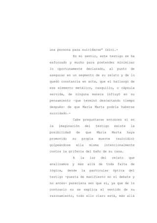 una persona para suicidarse” (sic).-

                 En mi sentir, este testigo se ha

esforzado y mucho para pretender minimizar

lo   oportunamente             declarado,        al    punto    de

asegurar en un segmento de su relato y de lo

quedó constancia en acta, que el hallazgo de
ese elemento metálico, casquillo, o cápsula

servida,    de       ninguna         manera     influyó    en   su

pensamiento –que terminó descartando tiempo

después- de que María Marta podría haberse

suicidado.-

                 Cabe preguntarse entonces si en

la   imaginación               del     testigo        existe    la

posibilidad          de        que     María      Marta        haya

promovido        su       propia        muerte        (suicidio)

golpeándose          ella        misma        intencionalmente

contra la grifería del baño de su casa.

                 A        la     luz      del     relato        que

analizamos       y    más       allá     de    toda    falta     de

lógica,     desde         la     particular        óptica       del

testigo -puesta de manifiesto en el debate y

no antes- pareciera ser que sí, ya que de lo

contrario no se             explica el sentido de su

razonamiento, todo ello claro está, más allá
 