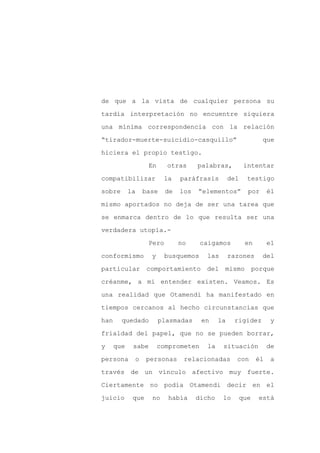 de que a la vista de cualquier persona su

tardía interpretación no encuentre siquiera

una mínima correspondencia con la relación

“tirador-muerte-suicidio-casquillo”                              que

hiciera el propio testigo.

                    En     otras      palabras,           intentar
compatibilizar            la    paráfrasis         del     testigo

sobre       la   base      de   los   “elementos”          por       él

mismo aportados no deja de ser una tarea que

se enmarca dentro de lo que resulta ser una

verdadera utopía.-

                    Pero        no     caigamos           en         el

conformismo         y      busquemos     las       razones       del

particular         comportamiento       del    mismo           porque

créanme, a mi entender existen. Veamos. Es

una realidad que Otamendi ha manifestado en

tiempos cercanos al hecho circunstancias que

han     quedado          plasmadas     en     la    rigidez           y

frialdad del papel, que no se pueden borrar,

y     que    sabe        comprometen     la    situación             de

persona      o     personas      relacionadas        con        él    a

través de un vínculo afectivo muy fuerte.

Ciertamente no podía Otamendi decir en el

juicio       que    no      había     dicho    lo        que    está
 