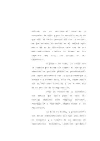 volcado     en        su     testimonial         escrita,      y

conocedor de ello y por la sencilla razón de

que allí se había pronunciado con la verdad,

es que terminó validando en el debate -por

medio de su ratificación- cada una de sus

manifestaciones            traídas    al    mismo     en     los
términos    del        art.     366        inciso     4º     del

Ceremonial.

                 A partir de ello, lo único que

le restaba por hacer sin correr el riesgo de

afrontar un posible pedido de procesamiento

por falso testimonio fue lo que finalmente y

aunque sin suerte hizo, esto es, relativizar

sus afirmaciones dándoles a las mismas más

de un sentido de interpretación.

                 Pero la verdad de lo sucedido,

nos    señala    que        nadie    puso     en    boca     del

testigo    términos          como    “cápsula       servida”,

“casquillo” o “tirador”. Mucho menos el de

“suicidio”.

                 Lo hizo él mismo, y precisamente

son éstas circunstancias las que analizadas

en    conjunto    y    a    través    de    un     proceso    de

razonamiento      deductivo,          permiten       predicar
 