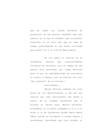 que   de        todas       las    formas       posibles      de

producción de una muerte, Otamendi optó por

aquélla en la que el elemento que la pudiera

ocasionar       no     es   otro   más    que    un    arma   de

fuego, precisamente el que fuera utilizado

para poner fin a la vida de María Marta.


                  No nos habló el testigo de un

accidente,           versión       que      originariamente

recibiera de terceros, sino en cambio de una

muerte     auto      provocada      que     luego     descartó

pero no por la improbabilidad de ocurrencia

en cuanto a medios sino en función tan solo

“del carácter” de la víctima.-

                  Continuemos.-

                  Manuel Nolting también nos hizo

parte de sus desconfianzas, y fue así que

refirió que tomó conocimiento del hecho a

partir     de     un    llamado      telefónico        que    le

hiciera     un       vecino    suyo,     Marcos       Carranza,

pidiéndole si lo podía acompañar a él y a su

mujer a lo de Carrascosa porque María Marta

había tenido un accidente y estaba muerta o

muriéndose, recordando que tras acceder al
 