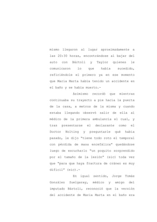 mismo    llegaron     al      lugar    aproximadamente           a

las 20:30 horas, encontrándose al bajar del

auto     con    Bártoli        y     Taylor       quienes       le

comunicaron          lo       que      había           sucedido,

refiriéndole el primero ya en ese momento

que María Marta había tenido un accidente en
el baño y se había muerto.-

                Asimismo           recordó    que       mientras

continuaba su trayecto a pie hacia la puerta

de la casa, a metros de la misma y cuando

estaba    llegando        observó     salir       de    ella    al

médico de la primera ambulancia el cual, y

tras     presentarse          el    declarante         como     el

Doctor     Nolting        y    preguntarle         qué     había

pasado, le dijo “tiene todo roto el temporal

con pérdida de masa encefálica” quedándose

luego de escucharlo “un poquito sorprendido

por el tamaño de la lesión” (sic) toda vez

que “para que haya fractura de cráneo es muy

difícil” (sic).-

                En    igual        sentido,       Jorge    Tomás

González       Zuelgaray,          médico     y    amigo       del

imputado Bártoli, reconoció que la versión

del accidente de María Marta en el baño era
 