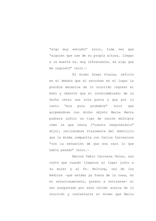 “algo    muy       extraño”      (sic),    toda       vez     que

“alguien que cae de su propia altura… llegar

a la muerte es… muy infrecuente… es algo que

me inquietó” (sic).-

                   El mismo Diego Piazza, refirió

en el debate que al escuchar en el lugar la
posible mecánica de lo ocurrido ingresó al

baño y observó que el intercambiador de la

ducha   tenía       una   sola    punta    y    que     por    lo

tanto     “era       poco       probable”        (sic)        que

golpeándose        con    dicho    objeto       María       Marta

pudiera sufrir un tipo de lesión múltiple

como    la   que     tenía      (“cuesta       imaginárselo”

dijo), retirándose finalmente del domicilio

que la misma compartía con Carlos Carrascosa

“con la sensación de que era raro lo que

había pasado” (sic).-

                   Marcos Pablo Carranza Velez, nos

contó que cuando llegaron al lugar junto a

su   mujer     y    al    Dr.    Nolting,       uno    de     los

médicos –que estaba ya fuera de la casa, en

el estacionamiento, presto a retirarse- al

ser preguntado por este último acerca de lo

ocurrido y contestarle el mismo que María
 