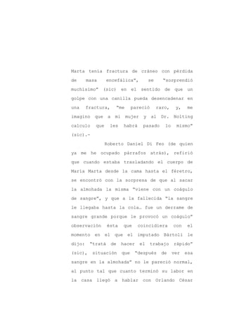 Marta tenía fractura de cráneo con pérdida

de      masa      encefálica”,                se     “sorprendió

muchísimo” (sic)            en el sentido             de que un

golpe con una canilla pueda desencadenar en

una     fractura,          “me    pareció          raro,    y,    me

imagino    que    a    mi        mujer    y    al   Dr.    Nolting
calculo    que     les       habrá        pasado      lo    mismo”

(sic).-

                 Roberto Daniel Di Feo (de quien

ya me he ocupado párrafos atrás), refirió

que cuando estaba trasladando el cuerpo de

María Marta desde la cama hasta el féretro,

se encontró con la sorpresa de que al sacar

la almohada la misma “viene con un coágulo

de sangre”, y que a la fallecida “la sangre

le llegaba hasta la cola… fue un derrame de

sangre grande porque le provocó un coágulo”

observación       ésta       que     coincidiera           con   el

momento en el que el imputado                        Bártoli le

dijo:    “tratá       de    hacer        el   trabajo      rápido”

(sic),    situación         que     “después        de     ver   esa

sangre en la almohada” no le pareció normal,

al punto tal que cuanto terminó su labor en

la casa llegó a              hablar con Orlando César
 