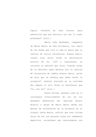 Caputo     -Gerente       de     Casa       Sierra-       para

advertirle que ese servicio les iba “a traer

problemas” (sic).-

                 María   Inés     Bermúdez,         compañera

de María Marta en Red Solidaria, nos habló

de las dudas que tuvo ni más ni menos que la
sobrina de Carlos Carrascosa, Roxana Ognio,

cuando     tras     serle      leída     su    declaración

escrita     de     fs.    1123     y    siguientes,        en

concreto el párrafo que dice: “cuando salgo

de la Recoleta pasó delante mío la sobrina

de Carrascosa de nombre Roxana Ognio, quien

me dijo que se tendría que haber hecho la

autopsia”, terminó avalando en la oralidad

del debate lo allí dicho al manifestar que

“si, era así” (sic).-

                 Elena Caride, hermana como ya lo

consignara        anteriormente        de     uno    de   los

abogados     defensores        del      imputado      Sergio

Binello y amiga          de María Marta         desde sus

épocas de estudiantes de la primaria en el

Colegio Jesús María, refirió que esta última

lejos de ser una persona torpe era sumamente

deportiva    –recuérdese         que   textualmente        nos
 