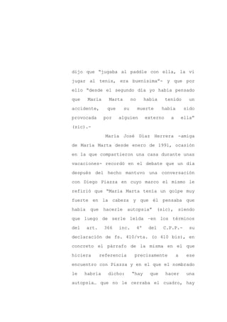 dijo que “jugaba al paddle con ella, la vi

jugar al tenis, era buenísima”- y que por

ello “desde el segundo día yo había pensado

que     María     Marta        no        había     tenido       un

accidente,        que     su        muerte       había        sido

provocada       por     alguien          externo     a       ella”
(sic).-

                 María José Díaz Herrera -amiga

de María Marta desde enero de 1991, ocasión

en la que compartieron una casa durante unas

vacaciones- recordó en el debate que un día

después del hecho mantuvo una conversación

con Diego Piazza en cuyo marco el mismo le

refirió que “María Marta tenía un golpe muy

fuerte en la cabeza y que él pensaba que

había    que    hacerle     autopsia”           (sic),   siendo

que luego de serle leída –en los términos

del     art.    366     inc.        4º    del     C.P.P.-       su

declaración de fs. 410/vta. (o 410 bis), en

concreto el párrafo de la misma en el que

hiciera        referencia       precisamente             a     ese

encuentro con Piazza y en el que el nombrado

le    habría      dicho:       “hay        que     hacer       una

autopsia… que no le cerraba el cuadro, hay
 
