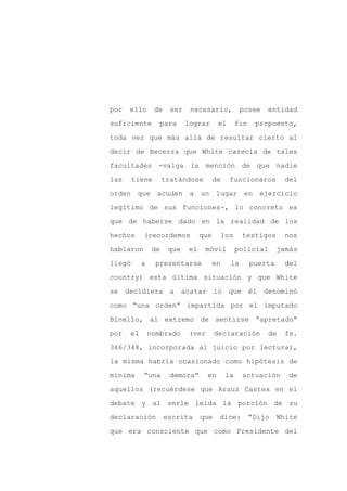 por   ello      de     ser    necesario,            posee    entidad

suficiente        para       lograr      el        fin    propuesto,

toda vez que más allá de resultar cierto al

decir de Becerra que White carecía de tales

facultades -valga la mención de que nadie

las     tiene        tratándose         de     funcionaros         del
orden que acuden a un lugar en ejercicio

legítimo de sus funciones-, lo concreto es

que de haberse dado en la realidad de los

hechos     (recordemos            que        los    testigos       nos

hablaron        de    que    el    móvil           policial       jamás

llegó      a     presentarse            en     la        puerta     del

country) esta última situación y que White

se decidiera a              acatar lo que él denominó

como “una orden” impartida por el imputado

Binello, al extremo de sentirse “apretado”

por   el       nombrado      (ver       declaración           de    fs.

346/348, incorporada al juicio por lectura),

la misma habría ocasionado como hipótesis de

mínima     “una       demora”       en        la    actuación        de

aquellos (recuérdese que Arauz Castex en el

debate y al serle leída la porción de su

declaración          escrita      que    dice:           “Dijo    White

que era consciente que como Presidente del
 