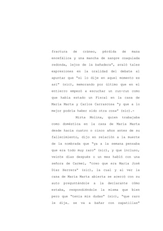 fractura     de     cráneo,       pérdida         de    masa

encefálica y una mancha de sangre coagulada

redonda, lejos de la bañadera”, avaló tales

expresiones   en    la       oralidad    del     debate   al

apuntar que “si lo dije en aquel momento es

así” (sic), memorando por último que en el
entierro empezó a escuchar un run-run como

que había estado un Fiscal en la casa de

María Marta y Carlos Carrascosa “y que a lo

mejor podría haber sido otra cosa” (sic).-

              Mirta      Molina,        quien     trabajaba

como doméstica      en la casa de             María Marta

desde hacía cuatro o cinco años antes de su

fallecimiento, dijo en relación a la muerte

de la nombrada que “ya a la semana pensaba

que era todo muy raro” (sic), y que incluso,

veinte días después o un mes habló con una

señora de Carmel, “creo que era María José

Díaz Herrera” (sic), la cual y al ver la

casa de María Marta abierta se acercó con su

auto   preguntándole         a   la     declarante      cómo

estaba,    respondiéndole        la     misma     que   bien

pero que “tenía mis dudas” (sic), “que raro

le   dije…   se    va    a    bañar     con     zapatillas”
 