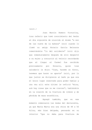 (sic).-

                   Juan      Martín    Romero       Victorica,

tras referir que tomó conocimiento del hecho

al día siguiente de ocurrido el mismo “a eso

de las nueve de la mañana” (sic) cuando lo

llamó     su       amigo     Horacio     García      Belsunce
comentándole “lo del accidente” (sic) dijo

que inmediatamente después de ello despertó

a su mujer y concurrió al velorio recordando

que     al     llegar        al    Carmel     fue    recibido

precisamente          por         Horacio,     quien       tras

saludarlo le dijo: “Juan, haceme un favor,

tenemos que hacer un aparte” (sic), por lo

que juntos se dirigieron al baño ya que era

el único lugar reservado para poder hablar y

una vez allí este último le refirió “mira,

acá hay cosas que no me cierran”, hablándole

en la ocasión de la fractura de cráneo y de

pérdida de masa encefálica.

                   Agregó         también,    que     en     ese

momento comenzaron las dudas del declarante,

ya que María Marta era una chica de 48 a 50

kilos,       más    bien     delgada,    pensando       en   su

interior       “que     no     daba    para     fractura      de
 