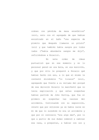 cráneo     con    pérdida         de     masa        encefálica”

(sic), esto con el agregado de que habían

encontrado       en     el   baño        “una       especie      de

plomito    que        después      llamaron         un     pituto”

(sic) y que también había sangre por todos

lados    (“había       abundante         sangre       me    dijo”,
refiriéndose a Horacio).

                 En      este          orden         de      ideas

puntualizó       que    en       ese    momento       y    en    lo

personal pensó en una bala, en una munición,

y que por ello le preguntó a Horacio qué

habían hecho con eso, a lo que el mismo le

contestó     diciéndole           “lo        tiraron”       (sic),

agregando que frente a su reclamo del porqué

de esa decisión Horacio le manifestó que no

tenía     explicación        y     que       estas       sospechas

habían partido de John Hurtig, que fue el

primero     en        sospechar         las        razones      del

accidente.       Continuando           con    su     exposición,

relató que por entonces ya se había carne en

él de que lo sucedido no era un accidente y

que por el contrario “era algo más”, por lo

que a partir de sus dudas comenzó a caminar

esa casa, a preguntar, a hablar con uno y
 