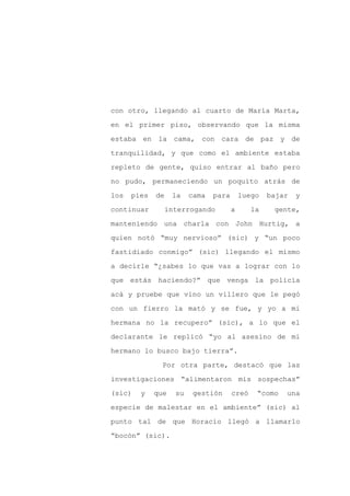 con otro, llegando al cuarto de María Marta,

en el primer piso, observando que la misma

estaba en la cama, con cara de paz y de

tranquilidad, y que como el ambiente estaba

repleto de gente, quiso entrar al baño pero

no pudo, permaneciendo un poquito atrás de
los   pies   de    la    cama   para       luego   bajar   y

continuar         interrogando         a      la    gente,

manteniendo una charla con John Hurtig, a

quien notó “muy nervioso” (sic) y “un poco

fastidiado conmigo” (sic) llegando el mismo

a decirle “¿sabes lo que vas a lograr con lo

que estás haciendo?” que venga la policía

acá y pruebe que vino un villero que le pegó

con un fierro la mató y se fue, y yo a mi

hermana no la recupero” (sic), a lo que el

declarante le replicó “yo al asesino de mi

hermano lo busco bajo tierra”.

               Por otra parte, destacó que las

investigaciones “alimentaron mis sospechas”

(sic)   y    que    su    gestión      creó    “como   una

especie de malestar en el ambiente” (sic) al

punto tal de que Horacio llegó a llamarlo

“bocón” (sic).
 