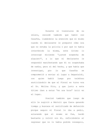 Durante           el      transcurso           de     su

relato,      recordó             también        que        habló      con

Casafús, llamándole la atención que el mismo

cuando el declarante le preguntó cómo era

que no estaba la policía o por qué no había

intervenido           la        misma,      este       último          lo
interrogó        diciendo           “¿usted           sospecha         de

alguien?”,        a        lo     que      el    declarante            le

respondió manifestando que él no sospechaba

de nadie, pero sí del hecho, y que había que

investigar,           por         lo       que        Casafús          se

comprometió a enviar al lugar a Degastaldi,

con      quien        habló         luego        por         teléfono

anoticiándolo de que el Fiscal en turno era

el    Dr.   Molina         Pico,       y   que       junto      a    este

último iban a estar “en una hora” (sic) en

el lugar.

                 Precisó           también       que        luego      de

ello le sugirió a Bártoli que fuera ganando

tiempo y buscara el certificado de defunción

porque      seguro     el        Fiscal     lo       iba    a   pedir,

aclarando        que        el     mismo        se     fue,         tardó

bastante y volvió sin él, refiriéndole al

regresar que no lo había podido conseguir,
 
