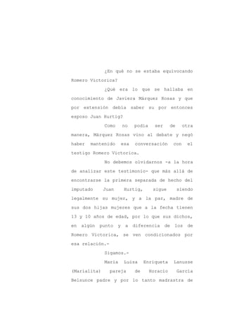 ¿En qué no se estaba equivocando

Romero Victorica?

              ¿Qué era lo que se hallaba en

conocimiento de Javiera Márquez Rosas y que

por extensión debía saber su por entonces

esposo Juan Hurtig?
              Como       no    podía     ser     de       otra

manera, Márquez Rosas vino al debate y negó

haber   mantenido        esa   conversación         con    el

testigo Romero Victorica.

              No debemos olvidarnos -a la hora

de analizar este testimonio- que más allá de

encontrarse la primera separada de hecho del

imputado      Juan        Hurtig,       sigue         siendo

legalmente su mujer, y a la par, madre de

sus dos hijas mujeres que a la fecha tienen

13 y 10 años de edad, por lo que sus dichos,

en   algún   punto   y    a    diferencia      de   los    de

Romero Victorica, se ven condicionados por

esa relación.-

              Sigamos.-

              María       Luisa     Enriqueta       Lanusse

(Marialita)      pareja        de      Horacio        García

Belsunce padre y por lo tanto madrastra de
 
