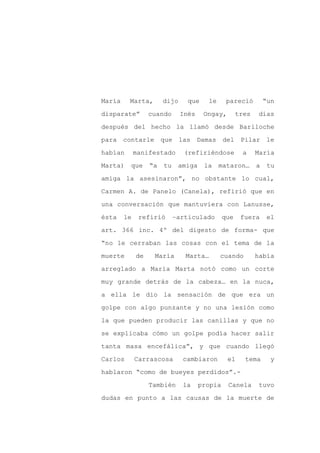 María    Marta,        dijo     que    le      pareció         “un

disparate”        cuando      Inés    Ongay,        tres    días

después del hecho la llamó desde Bariloche

para contarle que las Damas del Pilar le

habían       manifestado       (refiriéndose         a     María

Marta)   que      “a   tu    amiga    la    mataron…       a    tu
amiga la asesinaron”, no obstante lo cual,

Carmen A. de Panelo (Canela), refirió que en

una conversación que mantuviera con Lanusse,

ésta    le    refirió       –articulado       que    fuera      el

art. 366 inc. 4º del digesto de forma- que

“no le cerraban las cosas con el tema de la

muerte       de    María       Marta…       cuando         había

arreglado a María Marta notó como un corte

muy grande detrás de la cabeza… en la nuca,

a ella le dio la sensación de que era un

golpe con algo punzante y no una lesión como

la que pueden producir las canillas y que no

se explicaba cómo un golpe podía hacer salir

tanta masa encefálica”, y que cuando llegó

Carlos       Carrascosa       cambiaron        el     tema       y

hablaron “como de bueyes perdidos”.-

                  También     la     propia    Canela       tuvo

dudas en punto a las causas de la muerte de
 