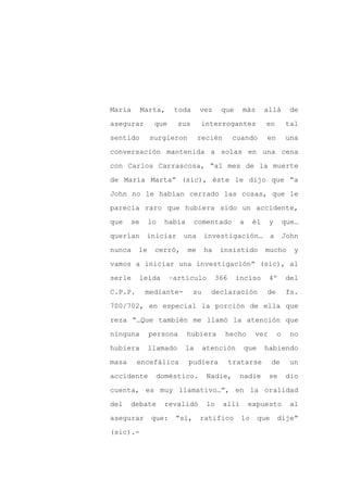 María       Marta,     toda      vez      que     más       allá       de

asegurar       que      sus      interrogantes              en        tal

sentido       surgieron          recién        cuando       en        una

conversación mantenida a solas en una cena

con Carlos Carrascosa, “al mes de la muerte

de María Marta” (sic), éste le dijo que “a
John no le habían cerrado las cosas, que le

parecía raro que hubiera sido un accidente,

que    se     lo    había     comentado          a     él    y        que…

querían      iniciar     una       investigación…             a       John

nunca    le    cerró,       me     ha     insistido         mucho        y

vamos a iniciar una investigación” (sic), al

serle    leída       –artículo           366    inciso       4º       del

C.P.P.       mediante-        su     declaración            de        fs.

700/702, en especial la porción de ella que

reza “…Que también me llamó la atención que

ninguna       persona       hubiera        hecho       ver        o    no

hubiera       llamado    la        atención       que       habiendo

masa     encefálica         pudiera            tratarse       de       un

accidente          doméstico.       Nadie,       nadie       se       dio

cuenta, es muy llamativo…”, en la oralidad

del    debate       revalidó        lo    allí       expuesto           al

asegurar      que:     “sí,      ratifico         lo    que       dije”

(sic).-
 