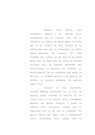Alberto            “Tito”               White,            cuyo

testimonio        obrante            a        fs.        346/348        fuera

incorporado       por       su       lectura,             dijo        que     no

concurrió al velorio de María Marta la noche

del   27   de     octubre        de       2002           "porque       me     di

cuenta que eso era un disparate, no había
gente      pensando         con           cordura,              por         este

llamado, por olfato, yo me dije no me puedo

meter acá… yo sentí que las cosas se estaban

haciendo     mal…          yo    hubiera                 procurado           que

interviniera          la    policía…                el     forense…           si

efectivamente fue un accidente que venga la

policía… se estaban sacando a la policía de

encima,     no     querían           autopsia,                 no     querían

nada" (sic).

                  Pasando                al         día         siguiente,

recordó haberse encontrado con la Sra. de

Taylor,     quien      llorando               le     refirió          "no     me

cierra Tito, no me cierra" (sic), cruzándose

después     con       Sergio         Binello,              a        quien     le

comentó     esta        situación,                  siendo           que      su

impresión       fue    la       de       que        el    nombrado           "no

quería hablar del tema, lisa y llanamente"

(sic),     poniéndose            feliz             cuando           todo      se
 