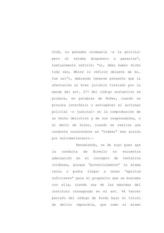 Club, no pensaba coimearla –a la policía-

pero     sí     estaba        dispuesto            a    pararlos”,

textualmente refirió: “si, debo haber dicho

todo eso, White lo refirió delante de mi…

fue así”), debiendo tenerse presente que la

afectación al bien jurídico tutelado por la
manda del art. 277 del código sustantivo se

produce,      en    palabras        de   Nuñez,          cuando   se

procura interferir o entorpecer el accionar

policial –o judicial- en la comprobación de

un hecho delictivo y de sus responsables, o

al decir de Soler, cuando se realiza una

conducta consistente en “trabar” esa acción

por entrometimiento.-

                   Resumiendo, va de suyo pues que

la     conducta         de     Binello         no        encuentra

adecuación         en   el     concepto            de    tentativa

inidónea,       porque       “potencialmente”             la   misma

tenía     o     podía     llegar         a    tener       “aptitud

suficiente” para el propósito que se buscaba

con    ella,     siendo       una   de       las       máximas    del

instituto consagrado en el art. 44 tercer

párrafo del código de fondo bajo el título

de     delito      imposible,        que      como       el    mismo
 