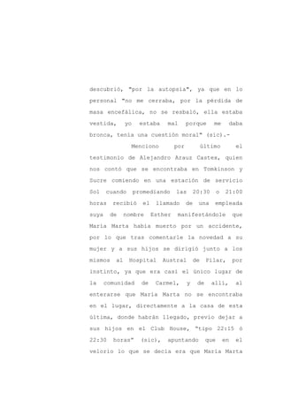 descubrió, "por la autopsia", ya que en lo

personal "no me cerraba, por la pérdida de

masa encefálica, no se resbaló, ella estaba

vestida,       yo     estaba     mal       porque       me      daba

bronca, tenía una cuestión moral" (sic).-

                 Menciono            por            último           el
testimonio de Alejandro Arauz Castex, quien

nos contó que se encontraba en Tomkinson y

Sucre comiendo en una estación de servicio

Sol    cuando       promediando      las       20:30       o   21:00

horas    recibió       el    llamado       de   una     empleada

suya    de     nombre       Esther    manifestándole                que

María Marta había muerto por un accidente,

por lo que tras comentarle la novedad a su

mujer y a sus hijos se dirigió junto a los

mismos    al    Hospital       Austral         de    Pilar,         por

instinto, ya que era casi el único lugar de

la     comunidad      de     Carmel,       y    de     allí,         al

enterarse que María Marta no se encontraba

en el lugar, directamente a la casa de esta

última, donde habrán llegado, previo dejar a

sus hijos en el Club House, “tipo 22:15 ó

22:30    horas”       (sic),     apuntando           que       en    el

velorio lo que se decía era que María Marta
 