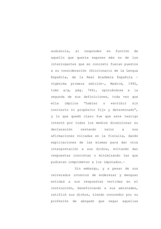 audiencia,       al        responder        en     función       de

aquello que quería exponer más                      no de los

interrogantes que en concreto fueran puestos

a su consideración (Diccionario de la Lengua

Española,      de     la    Real     Academia       Española      –

vigésima       primera       edición-,       Madrid,        1992,
tomo   a/g,      pág.        766),     oponiéndose          a    la

segunda de sus definiciones, toda vez que

ella   implica             “hablar     o         escribir       sin

concierto ni propósito fijo y determinado”,

y lo que quedó claro fue que este testigo

intentó por todos los medios direccionar su

declaración           restando          valor         a         sus

afirmaciones volcadas en la fiscalía, dando

explicaciones de las mismas para dar otra

interpretación         a    sus    dichos,        evitando      dar

respuestas concretas o minimizando las que

pudieran comprometer a los imputados.-

                 Sin embargo, y a pesar de sus

reiterados intentos de enderezar y menguar

entidad    a    sus        respuestas       vertidas      en     el

instrucción,        beneficiando        a    sus amistades,

ratificó sus dichos, siendo conocedor por su

profesión      de     abogado        que    negar     aquellas
 