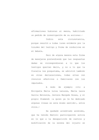 afirmaciones         hubieran        al     menos, habilitado

un pedido de investigación de su accionar.–

                 Indico              esta        circunstancia,

porque resultó a todas luces evidente por la

tozudez del testigo y forma de conducirse en

el debate.
                 Pero de alguna manera esta forma

de manejarse pretendiendo que las respuestas

dadas     se    correspondieran              a      lo    que     los

testigos querían decir, y no a lo que la

fiscalía les preguntaba, se advirtió también

en   otras      declaraciones,              todas        ellas    con

vínculos       afectivos         o    familiares           con    los

imputados.

                 A        modo       de     ejemplo        cito     a

Enriqueta María Luisa Lanusse, María Laura

García Belsunce, Javiera Marqués Rosas, y el

propio Otamendi -a quien ya le he dedicado

algunas líneas en este mismo sentido-, entre

otros.-

                 Ha quedado acreditado asimismo,

que ha tenido Bártoli participación activa

en lo que a la desaparición de rastros y

modificación         de    la    escena       del    injusto       se
 