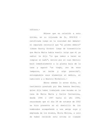 refiere.-

                   Nótese    que       en       relación         a    esto

último,       en    su    injurada         de    fs.       809/818       –

ratificada luego en la oralidad del debate-

el imputado reconoció que “el primer médico”

(léase Gauvry Gordon) luego de transmitirle
que María Marta había muerto (algo que él ya

sabía)       le    dijo   “lo     que      vamos       a    hacer       es

limpiar el baño”, motivo por el cual Bártoli

bajó inmediatamente a la planta baja de la

casa     y    agarró       “un     trapo,         uno       de        esos

lampazos,          un     balde        y     algo          parecido”,

entregándole         esos    elementos           al    médico,          al

camillero y a Beatriz Michelini.-

                   Abona además lo antes dicho, el

testimonio prestado por Ema Ramona Benítez,

quien dijo haber trabajado como mucama en la

casa    de    María       Marta    y       Carlos      Carrascosa,

desde     1996       o    1997     hasta         el        año       1999,

recordando que el día 28 de octubre de 2002

se   hizo     presente       en    el       domicilio            de    los

nombrados         acompañando      a       una    amiga          suya    y

empleada de los mismos, Mirta Molina, a raíz

de   haber        recibido      esta       última      un        llamado
 