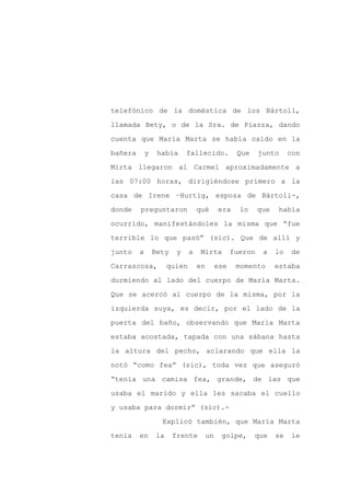 telefónico de la doméstica de los Bártoli,

llamada Bety, o de la Sra. de Piazza, dando

cuenta que María Marta se había caído en la

bañera       y    había      fallecido.            Que     junto      con

Mirta llegaron al Carmel aproximadamente a

las 07:00 horas, dirigiéndose primero a la
casa de Irene –Hurtig, esposa de Bártoli-,

donde    preguntaron              qué       era     lo     que    había

ocurrido, manifestándoles la misma que “fue

terrible lo que pasó” (sic). Que de allí y

junto    a       Bety    y    a    Mirta          fueron    a    lo   de

Carrascosa,           quien       en        ese    momento       estaba

durmiendo al lado del cuerpo de María Marta.

Que se acercó al cuerpo de la misma, por la

izquierda suya, es decir, por el lado de la

puerta del baño, observando que María Marta

estaba acostada, tapada con una sábana hasta

la altura del pecho, aclarando que ella la

notó “como fea” (sic), toda vez que aseguró

“tenía una camisa fea, grande, de las que

usaba el marido y ella les sacaba el cuello

y usaba para dormir” (sic).-

                   Explicó también, que María Marta

tenía    en      la     frente         un    golpe,      que     se   le
 
