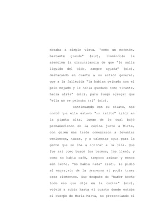 notaba    a     simple      vista,    “como     un   moretón,

bastante        grande”        (sic),      llamándole       la

atención la circunstancia de que “le salía

líquido       del     oído,     sangre     aguada”      (sic),

destacando en cuanto a su estado general,

que a la fallecida “la habían peinado con el
pelo mojado y le había quedado como tirante,

hacia atrás” (sic), para luego agregar que

“ella no se peinaba así” (sic).

                    Continuando con su relato, nos

contó que ella estuvo “un ratito” (sic) en

la     planta       alta,     luego   de   lo    cual    bajó

permaneciendo en la cocina junto a Mirta,

con quien más tarde comenzaron a levantar

ceniceros, tazas, y a calentar agua para la

gente que se iba a acercar a la casa. Que

fue así como buscó los termos, los llenó, y

como no había café, tampoco azúcar y menos

aún leche, “no había nada” (sic), le pidió

al encargado de la despensa si podía traer

esos elementos. Que después de “haber hecho

todo    eso     que    dije     en    la   cocina”      (sic),

volvió a subir hasta el cuarto donde estaba

el cuerpo de María Marta, no presenciando el
 