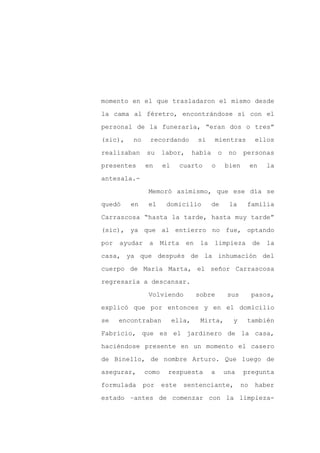 momento en el que trasladaron el mismo desde

la cama al féretro, encontrándose sí con el

personal de la funeraria, “eran dos o tres”

(sic),   no     recordando          si     mientras             ellos

realizaban      su    labor,       había       o    no    personas

presentes      en     el      cuarto       o       bien        en   la
antesala.-

                Memoró asimismo, que ese día se

quedó    en     el     domicilio           de       la     familia

Carrascosa “hasta la tarde, hasta muy tarde”

(sic), ya que al entierro no fue, optando

por   ayudar    a     Mirta    en    la    limpieza            de   la

casa, ya que después de la inhumación del

cuerpo de María Marta, el señor Carrascosa

regresaría a descansar.

                Volviendo           sobre           sus        pasos,

explicó que por entonces y en el domicilio

se    encontraban          ella,     Mirta,          y     también

Fabricio, que es el jardinero de la casa,

haciéndose presente en un momento el casero

de Binello, de nombre Arturo. Que luego de

asegurar,      como     respuesta          a       una    pregunta

formulada      por    este     sentenciante,              no    haber

estado –antes de comenzar con la limpieza-
 