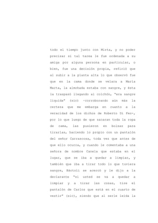 todo el tiempo junto con Mirta, y no poder

precisar si tal tarea le fue ordenada a su

amiga por alguna persona en particular, o

bien, fue una decisión propia, refirió que

al subir a la planta alta lo que observó fue

que   en   la     cama      donde     se    velara          a   María
Marta, la almohada estaba con sangre, y ésta

la traspasó llegando al colchón, “era sangre

líquida”      (sic)        –corroborando             aún    más       la

certeza     que       me    embarga        en    cuanto         a    la

veracidad de los dichos de Roberto Di Feo-,

por lo que luego de que sacaran toda la ropa

de    cama,      las       pusieron        en    bolsas             para

tirarlas, haciendo lo propio con un pantalón

del señor Carrascosa, toda vez que antes de

que ello ocurra, y cuando le comentaba a una

señora de nombre Canela que estaba en el

lugar,     que    se    iba     a   quedar       a       limpiar,      y

también que iba a tirar todo lo que tuviera

sangre, Bártoli se acercó y le dijo a la

declarante        “si      usted     se     va       a     quedar     a

limpiar     y     a     tirar       las    cosas,          tire       el

pantalón de Carlos que está en el cuarto de

vestir” (sic), siendo que al serle leída la
 