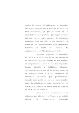nombre lo indica no exista en el proceder

del autor oportunidad alguna de alcanzar la

meta   perseguida,      ya     que    de   darse   en   la

realidad esta perspectiva –por mayor o menor

que sea- ya no podrá hablarse de tentativa

inidónea, toda vez que lo que define a la
misma es “la imposibilidad” (que desaparece

mientras      un      hecho         sea    posible      de

realización) y no “la improbabilidad”.-

                Aclarada       entonces    la   cuestión,

en punto a la no aplicación de las reglas de

la tentativa (bajo cualquiera de sus formas)

al comportamiento asumido por los imputados

Sergio      Binello        y     Guillermo       Bártoli,

corresponde determinar si la acción penal en

la   presente      causa   y    a    sus   respectos    se

encuentra       extinguida          por    prescripción,

tomando como punto de partida para decidir

ello, la calificación legal escogida por la

Fiscalía al momento de pedir pena en ocasión

de la discusión final.-

                Este planteo, me retrotrae a la

solución que adoptara ya frente a un pedido

similar       de       prescripción             formulado
 