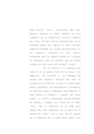 bajó     Mirta”      (sic),    resultando           que    tras

dársele    lectura       en   igual     término      de    otro

segmento de su exposición escrita, aquélla

que reza: “a esta altura recuerda que en el

lavadero había una camisa de color celeste

también manchada con sangre perteneciente al
Sr.    Carlos”,         ratificó       lo     allí        dicho,

aclarando que “la sangre estaba en la parte

de adelante, pero me pareció que ya estaba

lavada, se veía como una aureola” (sic).-

                 En lo tocante a la limpieza que

realizó en la planta alta de la casa, y en

especial,       en     relación    a    las      manchas      de

sangre    que     observó,     explicó        que    sacó    el

colchón por el balcón, y puso la sangre para

abajo, lavándolo con detergente y lavandina,

un cepillo, agua, y manguera. Que después lo

dejó afuera y comenzó a limpiar las otras

cosas, el cuarto, observando varias manchas

de sangre, a saber; una “cerca de la cama”

(sic),    “de     la    cabecera       de   la    cama     para

abajo, del lado izquierdo, de la parte de la

puerta del baño” (sic); otra “en la pared,

de la cabecera de la cama hacia abajo unos
 