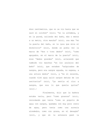diez centímetros… que no se vio hasta que se

sacó el colchón” (sic); “en la alfombra, y

en la pared, saliendo del baño, más o menos

a un metro, otra mancha” (sic), una más “en

la puerta del baño, en la cara que mira el

dormitorio”       (sic),       donde       se    podía      ver    la
marca de “dos o              tres dedos”          (sic), “como

apoyados… en el marco de la puerta” (sic),

eran    “dedos     grandes”        (sic),        aclarando        que

también    vio     manchas         “en    los     azulejos        del

baño”     (sic),       que     estaban          “salpicados        de

sangre, pero era sangre aguada, no espesa, a

una altura media” (sic), y “en el escalón,

cuando tiré agua salió sangre detrás de los

sanitarios”       (sic),       “yo       sentía       el    olor    a

sangre,     que     era       lo     que        quería      quitar”

(sic).-

                 Finalmente, dijo que la bañera

estaba    vacía,       pero     “como       grasosa”         (sic),

recordando       que    tenía       “como       un    poquito      de

agua con sangre, quedaba con muy poco resto

de     agua,     pero        tenía       como        una    aureola

alrededor, como con grasa, en el desagüe”

(sic),     y     que    en      la       antesala          pasó    la
 