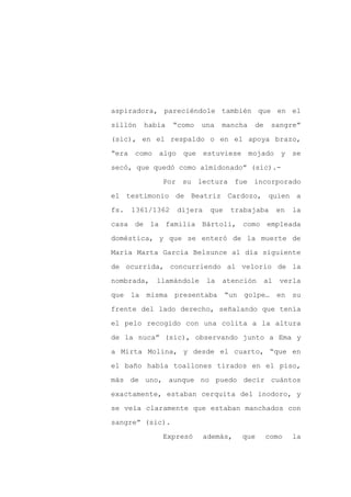 aspiradora, pareciéndole también que en el

sillón   había    “como   una    mancha   de    sangre”

(sic), en el respaldo o en el apoya brazo,

“era como algo      que estuviese mojado y se

secó, que quedó como almidonado” (sic).-

             Por su lectura fue incorporado
el testimonio de Beatriz Cardozo, quien a

fs.   1361/1362    dijera    que   trabajaba        en   la

casa de la familia Bártoli, como empleada

doméstica, y que se enteró de la muerte de

María Marta García Belsunce al día siguiente

de ocurrida, concurriendo al velorio de la

nombrada,   llamándole      la   atención      al   verla

que la misma presentaba “un golpe… en su

frente del lado derecho, señalando que tenía

el pelo recogido con una colita a la altura

de la nuca” (sic), observando junto a Ema y

a Mirta Molina, y desde el cuarto, “que en

el baño había toallones tirados en el piso,

más de uno, aunque no puedo decir cuántos

exactamente, estaban cerquita del inodoro, y

se veía claramente que estaban manchados con

sangre” (sic).

             Expresó        además,   que      como      la
 