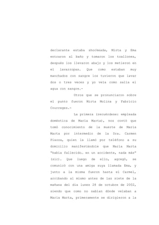 declarante      estaba      shockeada,       Mirta      y   Ema

entraron al baño y tomaron los toallones,

después los llevaron abajo y los metieron en

el     lavarropas.       Que      como       estaban        muy

manchados con sangre los tuvieron que lavar

dos o tres veces y yo veía como salía el
agua con sangre.-

                Otros que se pronunciaron sobre

el   punto     fueron    Mirta     Molina      y    Fabricio

Courreges.-

                La primera (recuérdese: empleada

doméstica      de   María    Marta),     nos       contó    que

tomó    conocimiento        de    la   muerte      de   María

Marta    por    intermedio        de    la   Sra.       Carmen

Piazza, quien la llamó por teléfono a su

domicilio      manifestándole          que   María       Marta

“había fallecido… en un accidente, nada más”

(sic).    Que       luego    de    ello,       agregó,       se

comunicó con una amiga suya llamada Ema, y

junto a la misma fueron hasta                   el Carmel,

arribando al mismo antes de las siete de la

mañana del día lunes 28 de octubre de 2002,

siendo que como no sabían dónde velaban a

María Marta, primeramente se dirigieron a la
 