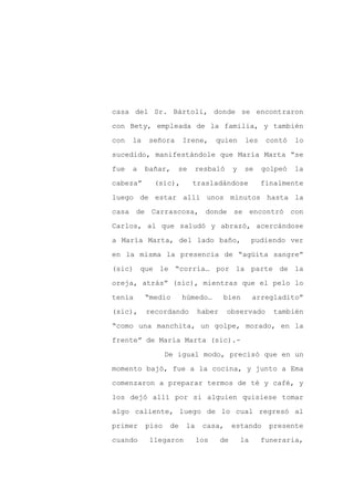 casa del Sr. Bártoli, donde se encontraron

con Bety, empleada de la familia, y también

con   la   señora       Irene,     quien       les    contó   lo

sucedido, manifestándole que María Marta “se

fue   a    bañar,    se   resbaló         y    se    golpeó   la

cabeza”      (sic),       trasladándose              finalmente
luego de estar allí unos minutos hasta la

casa de Carrascosa, donde se encontró con

Carlos, al que saludó y abrazó, acercándose

a María Marta, del lado baño,                      pudiendo ver

en la misma la presencia de “agüita sangre”

(sic) que le “corría… por la parte de la

oreja, atrás” (sic), mientras que el pelo lo

tenía      “medio       húmedo…      bien          arregladito”

(sic),     recordando        haber    observado         también

“como una manchita, un golpe, morado, en la

frente” de María Marta (sic).-

                  De igual modo, precisó que en un

momento bajó, fue a la cocina, y junto a Ema

comenzaron a preparar termos de té y café, y

los dejó allí por si alguien quisiese tomar

algo caliente, luego de lo cual regresó al

primer     piso    de   la    casa,       estando      presente

cuando      llegaron         los     de       la     funeraria,
 