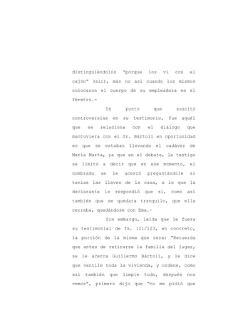 distinguiéndolos          “porque     los        vi    con   el

cajón” (sic), más no así cuando los mismos

colocaron el cuerpo de su empleadora en el

féretro.-

                Un         punto           que         suscitó

controversias        en   su   testimonio,         fue   aquél
que   se     relaciona         con    el     diálogo         que

mantuviera con el Sr. Bártoli en oportunidad

en que se estaban llevando el                     cadáver de

María Marta, ya que en el debate, la testigo

se limitó a decir que en ese momento, el

nombrado     se      le   acercó      preguntándole          si

tenías las llaves de la casa, a lo que la

declarante    le     respondió       que     sí,      como   así

también que se quedara tranquilo, que ella

cerraba, quedándose con Ema.-

                Sin embargo, leída que le fuera

su testimonial de fs. 121/123, en concreto,

la porción de la misma que reza: “Recuerda

que antes de retirarse la familia del lugar,

se le acerca Guillermo Bártoli, y le dice

que ventile toda la vivienda, y ordene, como

así   también     que     limpie     todo,       después     nos

vemos”, primero dijo que “no me pidió que
 