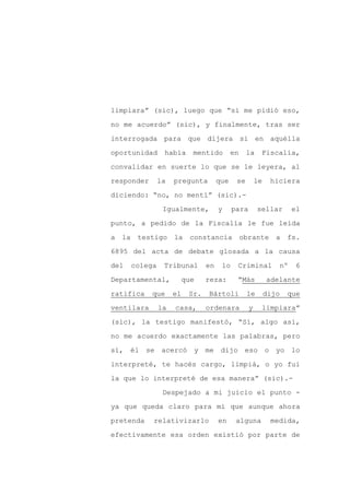 limpiara” (sic), luego que “si me pidió eso,

no me acuerdo” (sic), y finalmente, tras ser

interrogada para que dijera si en aquélla

oportunidad     había      mentido         en    la    Fiscalía,

convalidar en suerte lo que se le leyera, al

responder      la   pregunta         que    se        le    hiciera
diciendo: “no, no mentí” (sic).-

                Igualmente,          y     para       sellar        el

punto, a pedido de la Fiscalía le fue leída

a la testigo la           constancia obrante a fs.

6895 del acta de debate glosada a la causa

del   colega    Tribunal        en    lo    Criminal           nº    6

Departamental,           que    reza:       “Más           adelante

ratifica    que     el    Sr.   Bártoli          le        dijo   que

ventilara      la   casa,       ordenara          y    limpiara”

(sic), la testigo manifestó, “Sí, algo así,

no me acuerdo exactamente las palabras, pero

sí, él se acercó y me dijo eso o yo lo

interpreté, te hacés cargo, limpiá, o yo fui

la que lo interpreté de esa manera” (sic).-

                Despejado a mi juicio el punto -

ya que queda claro para mí que aunque ahora

pretenda    relativizarlo            en     alguna          medida,

efectivamente esa orden existió por parte de
 