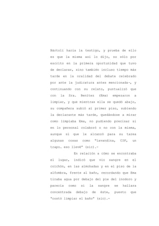 Bártoli hacia la testigo, y prueba de ello

es que la misma así lo dijo, no sólo por

escrito en la primera oportunidad que tuvo

de declarar, sino también incluso tiempo más

tarde en la oralidad del debate celebrado

por ante la judicatura antes mencionada-, y
continuando      con    su    relato,     puntualizó         que

con    la    Sra.      Benítez      (Ema)    empezaron         a

limpiar, y que mientras ella se quedó abajo,

su compañera subió al primer piso, subiendo

la declarante más tarde, quedándose a mirar

como limpiaba Ema, no pudiendo precisar si

en lo personal colaboró o no con la misma,

aunque      sí   que    le    alcanzó     para     su    tarea

algunas      cosas     como       “lavandina,      CIF,       un

trapo… eso llevé” (sic).-

                 En relación a cómo se encontraba

el    lugar,     indicó      que    vio     sangre      en    el

colchón, en las almohadas y en el piso de la

alfombra, frente al baño, recordando que Ema

tiraba agua por debajo del pie del inodoro y

parecía      como      si    la    sangre     se     hallara

concentrada       debajo      de    éste,     puesto         que

“costó limpiar el baño” (sic).-
 