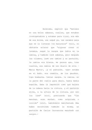 Asimismo,       explicó    que    “metimos

en una bolsa sábanas, toallas, que estaban

irrecuperables y estaban para tirar, era más

de una bolsa, una saqué yo, las sacamos para

que se la llevaran los basureros” (sic), no

obstante    aclarar       que    “algunas        cosas     sí
lavamos, saqué      la sangre que había en la

camisa, y también lavé sábanas, pero después

las tiramos, lavé una camisa y un pantalón,

la camisa era blanca… me parece que… tres

cuartos, una camisa de uso diario de ella –

María Marta-, …y el pantalón… -que- estaba

en el baño… era        cremita… de los gauchos…

tipo bombacha… tenían sangre… la camisa… en

la parte del cuello para abajo… hasta media

espalda… daba la impresión como que bajara

de la cabeza hacia la cintura… y el pantalón

atrás, a la altura de la cintura… por eso

los     lavé”    (sic),     precisando           que     “las

manchas…    eran    muchas…       como     salpicado        o

corrido”   (sic),     habiéndole     manifestado          Ema

haber    encontrado       también     la     misma,        un

pantalón de Carlos Carrascosa manchado con

sangre.-
 