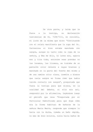 De otra parte, y leída que le

fuera      a     la     testigo,         su      declaración

testimonial de fs. 7108/7111, en concreto,

el jirón de la misma que dice: “Continuando

con el relato manifiesta que la ropa del Sr.

Carrascosa       si     bien     estaba       manchada       con
sangre, aunque no tanto como la ropa de la

señora, y Ema me dijo, no laves eso, agarra

eso y tira todo, entonces esas prendas no

las lavamos, las tiramos, se trataba de un

pantalón       color    celeste    a    rayas     blancas     y

manchado en la parte del frente del mismo y

de una camisa color clara, cremita o blanca

que tenía sangre en forma como                    que había

tenido contacto con sangre”, preguntada que

fuera   la     testigo    para     que    dijera,       en    la

oralidad       del     debate,    si      ello    era     así,

respondió por la afirmativa, leyéndose luego

el    párrafo     que    reza     “Preguntada       por      el

Particular      Damnificado       para     que    diga    cómo

era   la     forma     habitual    de     bañarse       de   la

señora María Marta, responde que siempre lo

hacía con la ducha, tomaba un baño rápido,

no más de diez minutos, nunca hacía baños de
 
