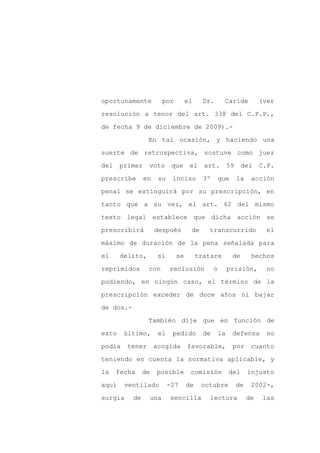 oportunamente              por        el     Dr.       Caride             (ver

resolución a tenor del art. 338 del C.P.P.,

de fecha 9 de diciembre de 2009).-

                 En tal ocasión, y haciendo una

suerte de retrospectiva, sostuve como juez

del    primer    voto        que       el    art.          59    del      C.P.
prescribe       en     su    inciso          3º       que       la    acción

penal se extinguirá por su prescripción, en

tanto que a su vez, el art. 62 del mismo

texto legal establece que dicha acción se

prescribirá           después          de     transcurrido                  el

máximo de duración de la pena señalada para

el     delito,        si         se        tratare          de        hechos

reprimidos       con        reclusión             o        prisión,         no

pudiendo, en ningún caso, el término de la

prescripción exceder de doce años ni bajar

de dos.-

                 También dije que en función de

esto    último,        el    pedido          de       la    defensa         no

podía    tener       acogida          favorable,            por       cuanto

teniendo en cuenta la normativa aplicable, y

la    fecha     de    posible          comisión            del       injusto

aquí    ventilado           -27       de    octubre             de    2002-,

surgía     de        una     sencilla          lectura               de    las
 