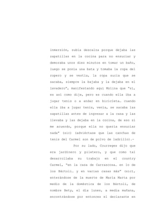 inmersión, subía descalza porque dejaba las

zapatillas en la cocina para no ensuciar y

demoraba unos diez minutos en tomar un baño,

luego se ponía una bata y tomaba la ropa del

ropero y se vestía, la ropa sucia que se

sacaba, siempre la bajaba y la dejaba en el
lavadero”, manifestando aquí Molina que “sí,

es así como dije, pero es cuando ella iba a

jugar tenis o a andar en bicicleta… cuando

ella iba a jugar tenis, venía, se sacaba las

zapatillas antes de ingresar a la casa y las

llevaba y las dejaba en la cocina, de eso sí

me acuerdo, porque ella no quería ensuciar

nada” (sic) (adviértase que las canchas de

tenis del Carmel son de polvo de ladrillo).-

               Por su lado, Courreges dijo que

era jardinero y       piletero, y que como tal

desarrollaba     su   trabajo   en   el   country

Carmel, “en la casa de Carrascosa… en lo de

los Bártoli… y en varias casas más” (sic),

enterándose de la muerte de María Marta por

medio de la doméstica de los Bártoli, de

nombre Bety, el día lunes, a media mañana,

encontrándose por entonces el declarante en
 