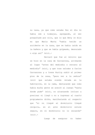 su casa, ya que como estaba feo el día no

había    ido       a     trabajar,         agregando,          al   ser

preguntado por ello, que lo que Bety le dijo

es     que     María          Marta       “había         tenido      un

accidente en la casa, que se había caído en

la bañera y que se había golpeado, desnucado
o algo así” (sic).-

                    Declaró que fue al velorio que

se hizo en la casa de Carrascosa, arribando

al lugar “antes del mediodía o cercano al

mediodía” (sic), y que tras saludar a Carlos

Carrascosa y a Irene Hurtig subió al primer

piso    de    la       casa,    “para       ver    a     la    señora”

(sic)     que          estaba    siendo           velada       en    la

habitación, en la cama, destacando que como

había mucha gente se acercó al cuerpo “hasta

donde pude” (sic), no alcanzando incluso a

precisar si llegó o no a ingresar al cuarto

propiamente dicho, manifestando al respecto

que     “si    no       llegué       al     dormitorio         llegué

cerquita…          en    el     ante       dormitorio          estuve

seguro,       en    el    dormitorio         no     lo    recuerdo”

(sic).-

                    Luego       de        asegurar        no    haber
 