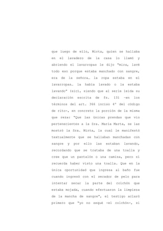 que luego de ello, Mirta, quien se hallaba

en    el   lavadero     de     la     casa    lo    llamó     y

abriendo el lavarropas le dijo “mira, lavé

todo eso porque estaba manchado con sangre,

era   de   la    señora…      la    ropa     estaba     en   el

lavarropas…       la   había       lavado    o     la   estaba
lavando” (sic), siendo que al serle leída su

declaración       escrita      de     fs.    131    –en      los

términos del art. 366 inciso 4º del código

de rito-, en concreto la porción de la misma

que reza: “Que las únicas prendas que vio

pertenecientes a la Sra. María Marta, se las

mostró la Sra. Mirta, la cual le manifestó

textualmente que se hallaban manchadas con

sangre     y    por    ello    las     estaban      lavando,

recordando que se trataba de una toalla y

cree que un pantalón o una camisa, pero sí

recuerda haber visto una toalla. Que en la

única oportunidad que ingresa al baño fue

cuando ingresó con el secador de pelo para

intentar       secar   la     parte    del    colchón        que

estaba mojada, cuando efectuaron la limpieza

de la mancha de sangre”, el testigo aclaró

primero que “yo no sequé -el colchón-, si
 