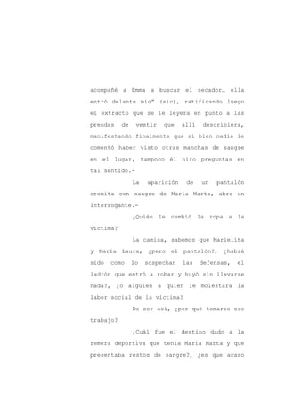 acompañé a Emma a buscar el secador… ella

entró delante mío” (sic), ratificando luego

el extracto que se le leyera en punto a las

prendas    de    vestir   que    allí   describiera,

manifestando finalmente que si bien nadie le

comentó haber visto otras manchas de sangre
en el lugar, tampoco él hizo preguntas en

tal sentido.-

                La   aparición    de    un   pantalón

cremita con sangre de María Marta, abre un

interrogante.-

                ¿Quién le cambió la ropa a la

víctima?

                La camisa, sabemos que Marielita

y María Laura, ¿pero el pantalón?, ¿habrá

sido   como     lo   sospechan   las    defensas,   el

ladrón que entró a robar y huyó sin llevarse

nada?, ¿o alguien a quien le molestara la

labor social de la víctima?

                De ser así, ¿por qué tomarse ese

trabajo?

                ¿Cuál fue el destino dado a la

remera deportiva que tenía María Marta y que

presentaba restos de sangre?, ¿es que acaso
 