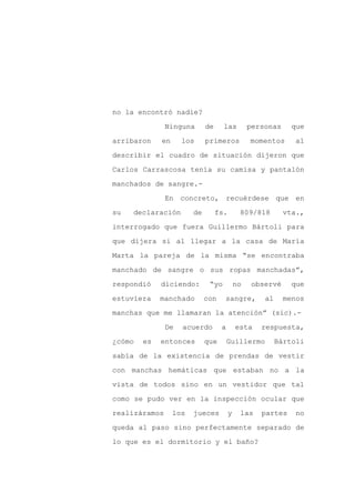 no la encontró nadie?

               Ninguna       de     las          personas     que

arribaron    en     los      primeros            momentos      al

describir el cuadro de situación dijeron que

Carlos Carrascosa tenía su camisa y pantalón

manchados de sangre.-
               En concreto, recuérdese que en

su   declaración        de        fs.        809/818        vta.,

interrogado que fuera Guillermo Bártoli para

que dijera si al llegar a la casa de María

Marta la pareja de la misma “se encontraba

manchado de sangre o sus ropas manchadas”,

respondió    diciendo:        “yo           no    observé     que

estuviera    manchado        con    sangre,          al     menos

manchas que me llamaran la atención” (sic).-

               De   acuerdo        a        esta    respuesta,

¿cómo   es   entonces        que       Guillermo          Bártoli

sabía de la existencia de prendas de vestir

con manchas hemáticas que estaban no a la

vista de todos sino en un vestidor que tal

como se pudo ver en la inspección ocular que

realizáramos      los   jueces          y    las    partes     no

queda al paso sino perfectamente separado de

lo que es el dormitorio y el baño?
 