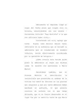 Obviamente el imputado llegó al

lugar del hecho          antes que ningún otro lo

hiciera,       encontrándose        con    una        escena     –

Carrascosa incluido- “muy distinta” a la que

nos refiriera haber visto.-

                 Concatenado con ello, agrego que
tanto         Biassi    como    Antonio      Daniel          Cachi

refirieron en la audiencia que se reclamó la

ambulancia       por    un   traumatismo         en     miembro

inferior,       lesión    efectivamente          corroborada

por la operación de autopsia.-

                 ¿Cómo conocía esta herida quién

pidió    la    ambulancia      si    según      nos     dijeron

jamás    le    sacaron       los    pantalones         a     María

Marta?

                 Recuérdese          también,          que      el

forense        Moreira         al     describirnos              la

lesionología que presentaba el cadáver de la

víctima nos habló de lesiones en las piernas

que sangraron y que por tanto debieron haber

manchado       el      pantalón,      lo        que     permite

concluir       en   eufonía         con    lo     que        vengo

diciendo, que si no fueron observadas en el

lugar fue por la sencilla razón de que María
 